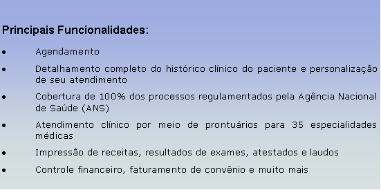 Caixa de texto: Principais Funcionalidades:AgendamentoDetalhamento completo do histrico clnico do paciente e personalizao de seu atendimentoCobertura de 100% dos processos regulamentados pela Agncia Nacional de Sade (ANS)Atendimento clnico por meio de pronturios para 35 especialidades mdicasImpresso de receitas, resultados de exames, atestados e laudosControle financeiro, faturamento de convnio e muito mais